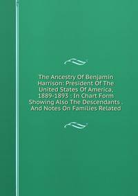 The Ancestry Of Benjamin Harrison: President Of The United States Of America, 1889-1893 : In Chart Form Showing Also The Descendants . And Notes On Families Related