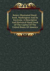 Keim's Illustrated Hand-book. Washington And Its Environs: A Descriptive And Historical Hand-book Of The Capital Of The United States Of America