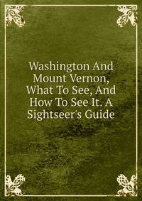 Washington And Mount Vernon, What To See, And How To See It. A Sightseer's Guide