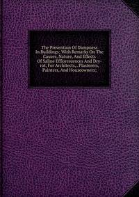 The Prevention Of Dampness In Buildings; With Remarks On The Causes, Nature, And Effects Of Saline Efflorescences And Dry-rot, For Architects, . Plasterers, Painters, And Houseowners;