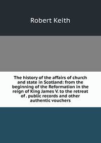 The history of the affairs of church and state in Scotland: from the beginning of the Reformation in the reign of King James V. to the retreat of . public records and other authentic vouchers