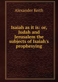 Isaiah as it is: or, Judah and Jerusalem the subjects of Isaiah's prophesying