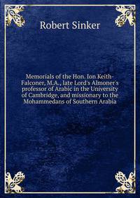 Memorials of the Hon. Ion Keith-Falconer, M.A., late Lord's Almoner's professor of Arabic in the University of Cambridge, and missionary to the Mohammedans of Southern Arabia