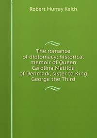 The romance of diplomacy: historical memoir of Queen Carolina Matilda of Denmark, sister to King George the Third