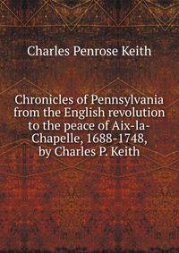 Chronicles of Pennsylvania from the English revolution to the peace of Aix-la-Chapelle, 1688-1748, by Charles P. Keith