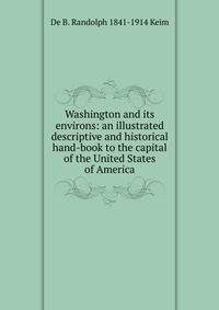 Washington and its environs: an illustrated descriptive and historical hand-book to the capital of the United States of America