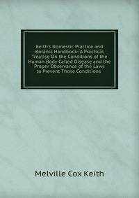 Keith's Domestic Practice and Botanic Handbook: A Practical Treatise On the Conditions of the Human Body Called Disease and the Proper Observance of the Laws to Prevent Those Conditions .