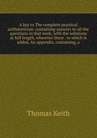 A key to The complete practical arithmetician: containing answers to all the questions in that work, with the solutions at full length, wherever there . to which is added, An appendix, containing, a