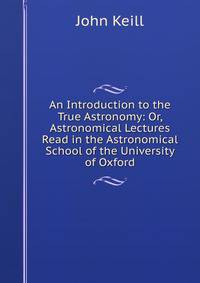 An Introduction to the True Astronomy: Or, Astronomical Lectures Read in the Astronomical School of the University of Oxford