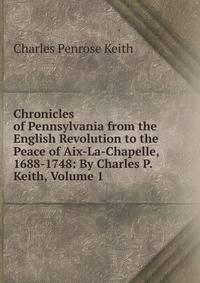 Chronicles of Pennsylvania from the English Revolution to the Peace of Aix-La-Chapelle, 1688-1748: By Charles P. Keith, Volume 1