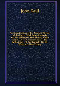 An Examination of Dr. Burnet's Theory of the Earth: With Some Remarks On Mr. Whiston's New Theory of the Earth. Also an Examination of the Reflections . of the Remarks On Mr. Whiston's New Theory