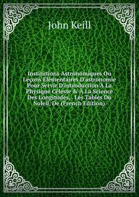 Institutions Astronomiques Ou Le?ons ?l?mentaires D'astronomie Pour Servir D'introduction ? La Physique C?leste &amp; ? La Science Des Longitudes, . Les Tables Du Soleil, De (French Edition)