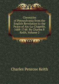Chronicles of Pennsylvania from the English Revolution to the Peace of Aix-La-Chapelle, 1688-1748: By Charles P. Keith, Volume 2