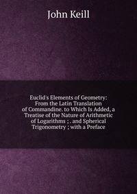 Euclid's Elements of Geometry: From the Latin Translation of Commandine. to Which Is Added, a Treatise of the Nature of Arithmetic of Logarithms ; . and Spherical Trigonometry ; with a Preface