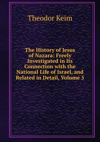 The History of Jesus of Nazara: Freely Investigated in Its Connection with the National Life of Israel, and Related in Detail, Volume 5