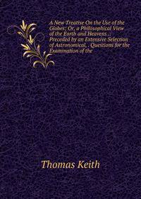 A New Treatise On the Use of the Globes; Or, a Philosophical View of the Earth and Heavens .: Preceded by an Extensive Selection of Astronomical, . Questions for the Examination of the