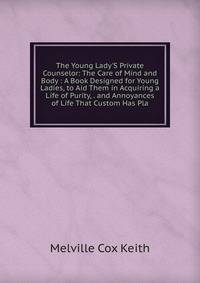 The Young Lady'S Private Counselor: The Care of Mind and Body : A Book Designed for Young Ladies, to Aid Them in Acquiring a Life of Purity, . and Annoyances of Life That Custom Has Pla
