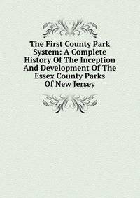 The First County Park System: A Complete History Of The Inception And Development Of The Essex County Parks Of New Jersey