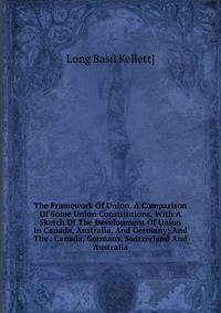 The Framework Of Union. A Comparison Of Some Union Constitutions, With A Sketch Of The Development Of Union In Canada, Australia, And Germany; And The . Canada, Germany, Switzerland And Australia