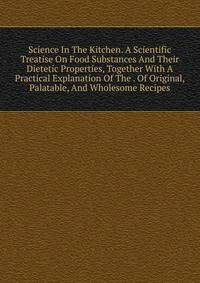 Science In The Kitchen. A Scientific Treatise On Food Substances And Their Dietetic Properties, Together With A Practical Explanation Of The . Of Original, Palatable, And Wholesome Recipes