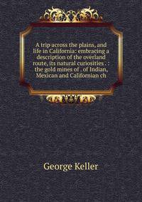 A trip across the plains, and life in California: embracing a description of the overland route, its natural curiosities . : the gold mines of . of Indian, Mexican and Californian ch