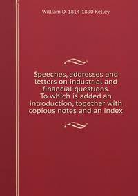 Speeches, addresses and letters on industrial and financial questions. To which is added an introduction, together with copious notes and an index