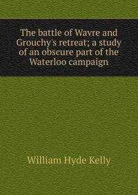 The battle of Wavre and Grouchy's retreat; a study of an obscure part of the Waterloo campaign