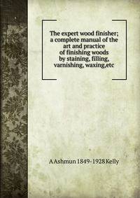 The expert wood finisher; a complete manual of the art and practice of finishing woods by staining, filling, varnishing, waxing,etc.
