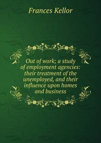 Out of work; a study of employment agencies: their treatment of the unemployed, and their influence upon homes and business