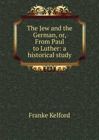 The Jew and the German, or, From Paul to Luther: a historical study.