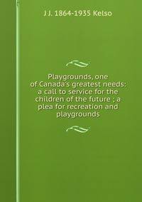Playgrounds, one of Canada's greatest needs: a call to service for the children of the future ; a plea for recreation and playgrounds