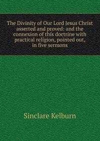The Divinity of Our Lord Jesus Christ asserted and proved: and the connexion of this doctrine with practical religion, pointed out, in five sermons