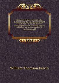 Baltimore lectures on molecular dynamics and the wave theory of light. Founded on Mr. A.S. Hathaway's stenographic report of twenty lectures delivered . by twelve appendices on allied subject