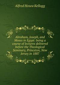 Abraham, Joseph, and Moses in Egypt: being a course of lectures delivered before the Theological Seminary, Princeton, New Jersey in 1887