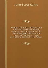 A history of the Scottish Highlands, Highland clans and Highland regiments, with an account of the Gaelic language, literature and music by Thomas . an essay on Highland scenery by John Wilson