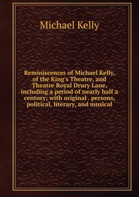 Reminiscences of Michael Kelly, of the King's Theatre, and Theatre Royal Drury Lane, including a period of nearly half a century; with original . persons, political, literary, and musical
