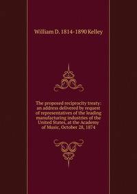 The proposed reciprocity treaty: an address delivered by request of representatives of the leading manufacturing industries of the United States, at the Academy of Music, October 28, 1874