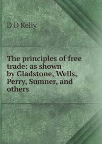 The principles of free trade: as shown by Gladstone, Wells, Perry, Sumner, and others
