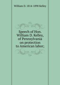 Speech of Hon. William D. Kelley, of Pennsylvania on protection to American labor;