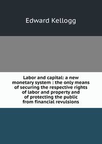 Labor and capital: a new monetary system : the only means of securing the respective rights of labor and property and of protecting the public from financial revulsions