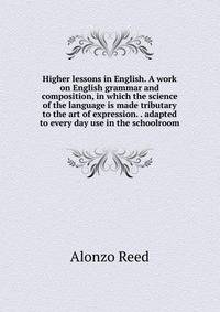 Higher lessons in English. A work on English grammar and composition, in which the science of the language is made tributary to the art of expression. . adapted to every day use in the schoolroom