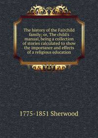 The history of the Fairchild family; or, The child's manual, being a collection of stories calculated to show the importance and effects of a religious education