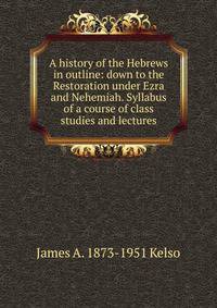 A history of the Hebrews in outline: down to the Restoration under Ezra and Nehemiah. Syllabus of a course of class studies and lectures