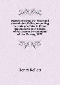 Despatches from Mr. Wade and vice-admiral Kellett respecting the state of affairs in China: presented to both houses of Parliament by command of Her Majesty, 1871