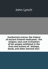 Cambrensis everus: the history of ancient Ireland vindicated : the religion, laws and civilization of her people exhibited in the lives and actions of . bishops, bards, and other learned men .