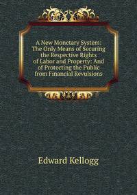 A New Monetary System: The Only Means of Securing the Respective Rights of Labor and Property: And of Protecting the Public from Financial Revulsions