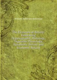The Elements of Botany: Embracing Organography, Histology, Vegetable Physiology, Systematic Botany and Economic Botany
