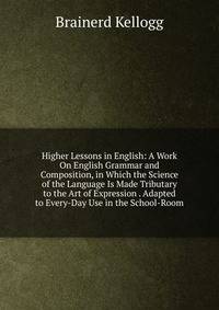 Higher Lessons in English: A Work On English Grammar and Composition, in Which the Science of the Language Is Made Tributary to the Art of Expression . Adapted to Every-Day Use in the School-Room