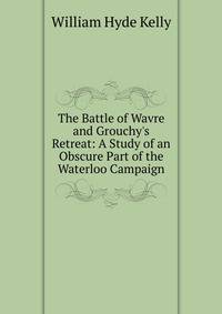 The Battle of Wavre and Grouchy's Retreat: A Study of an Obscure Part of the Waterloo Campaign