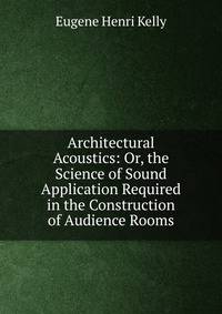 Architectural Acoustics: Or, the Science of Sound Application Required in the Construction of Audience Rooms